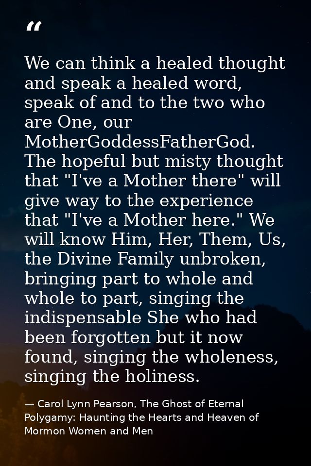 We can think a healed thought and speak a healed word, speak of and to the two who are One, our MotherGoddessFatherGod.  — Carol Lynn Pearson, The Ghost of Eternal Polygamy: Haunting the Hearts and Heaven of Mormon Women and Men