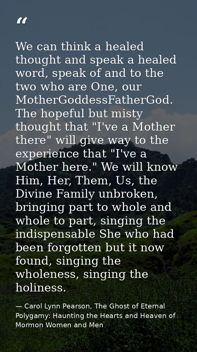 We can think a healed thought and speak a healed word, speak of and to the two who are One, our MotherGoddessFatherGod.  — Carol Lynn Pearson, The Ghost of Eternal Polygamy: Haunting the Hearts and Heaven of Mormon Women and Men