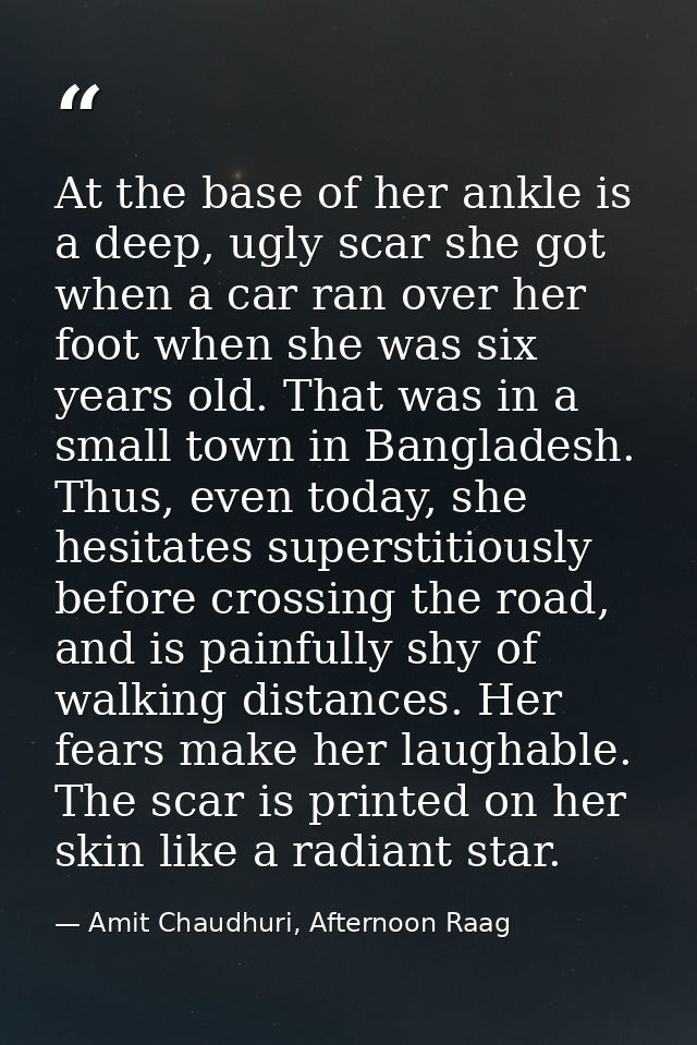 At the base of her ankle is a deep, ugly scar she got when a car ran over her foot when she was six years old. That was  — Amit Chaudhuri, Afternoon Raag