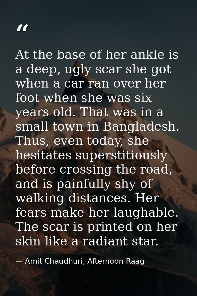 At the base of her ankle is a deep, ugly scar she got when a car ran over her foot when she was six years old. That was  — Amit Chaudhuri, Afternoon Raag