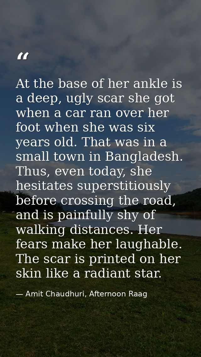 At the base of her ankle is a deep, ugly scar she got when a car ran over her foot when she was six years old. That was  — Amit Chaudhuri, Afternoon Raag