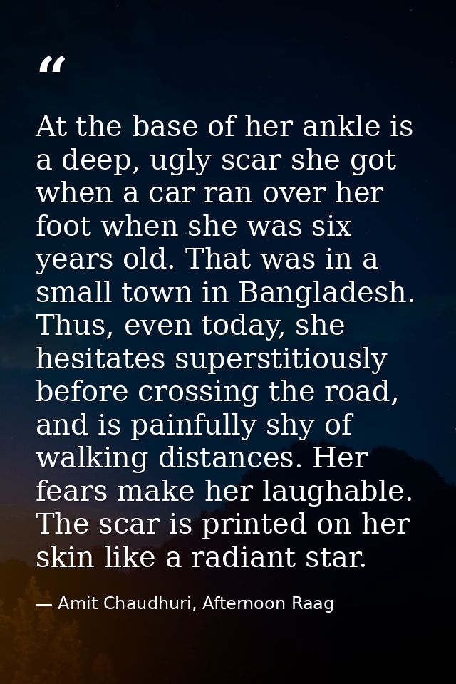 At the base of her ankle is a deep, ugly scar she got when a car ran over her foot when she was six years old. That was  — Amit Chaudhuri, Afternoon Raag