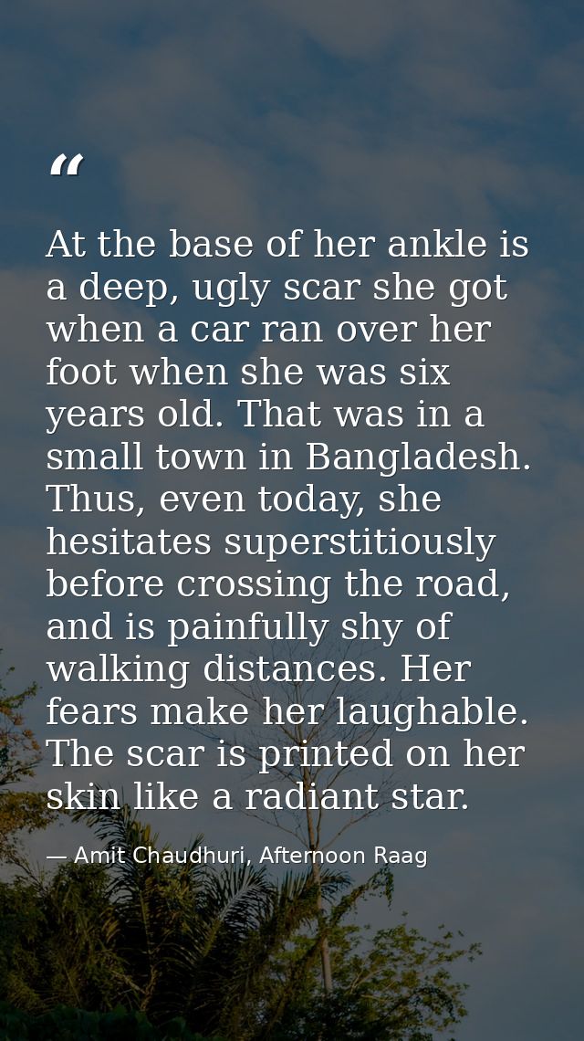 At the base of her ankle is a deep, ugly scar she got when a car ran over her foot when she was six years old. That was  — Amit Chaudhuri, Afternoon Raag