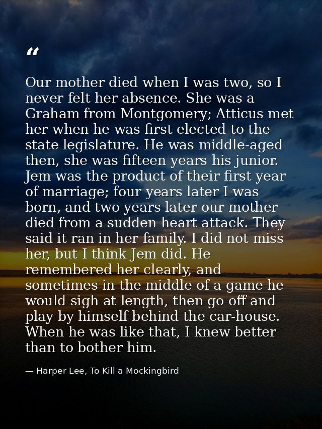 Our mother died when I was two, so I never felt her absence. She was a Graham from Montgomery; Atticus met her when he w — Harper Lee, To Kill a Mockingbird