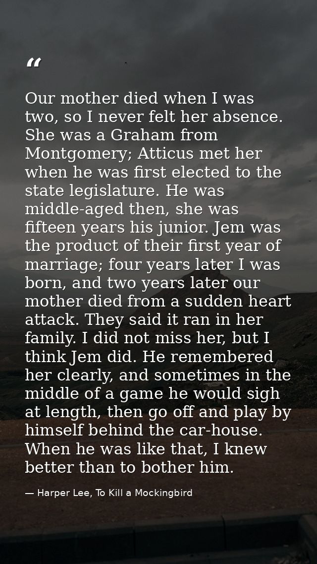 Our mother died when I was two, so I never felt her absence. She was a Graham from Montgomery; Atticus met her when he w — Harper Lee, To Kill a Mockingbird