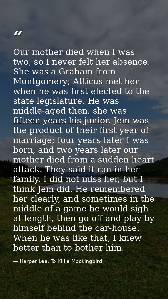 Our mother died when I was two, so I never felt her absence. She was a Graham from Montgomery; Atticus met her when he w — Harper Lee, To Kill a Mockingbird