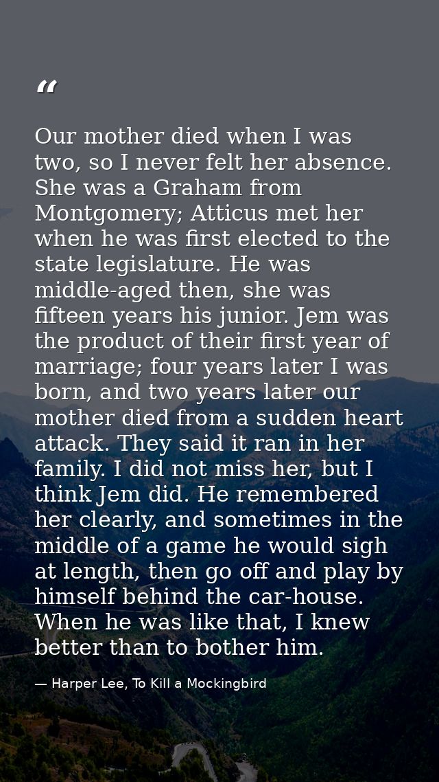 Our mother died when I was two, so I never felt her absence. She was a Graham from Montgomery; Atticus met her when he w — Harper Lee, To Kill a Mockingbird