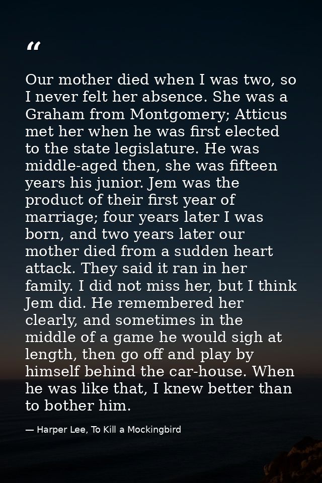 Our mother died when I was two, so I never felt her absence. She was a Graham from Montgomery; Atticus met her when he w — Harper Lee, To Kill a Mockingbird