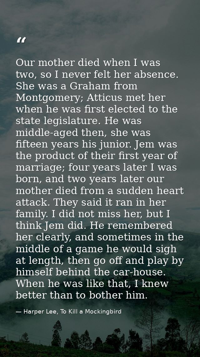 Our mother died when I was two, so I never felt her absence. She was a Graham from Montgomery; Atticus met her when he w — Harper Lee, To Kill a Mockingbird