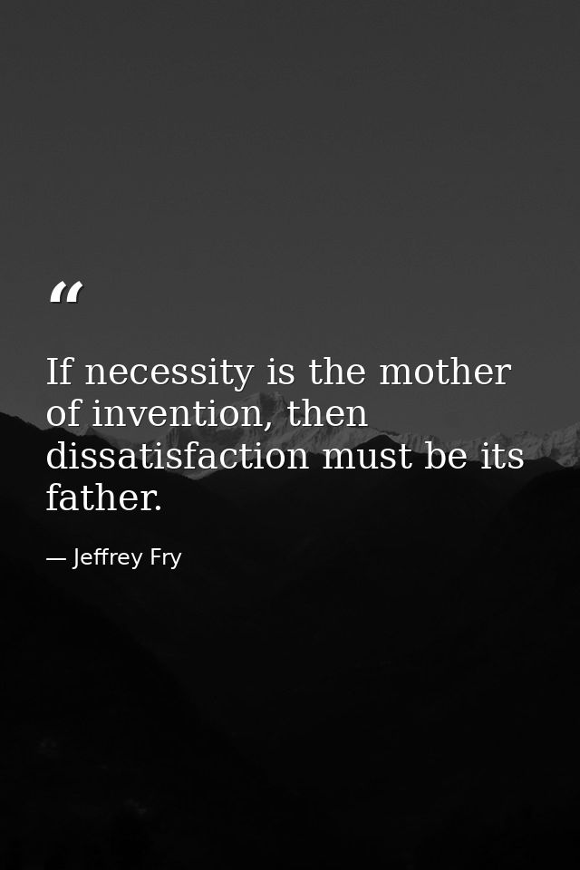 If necessity is the mother of invention, then dissatisfaction must be its father. — Jeffrey Fry