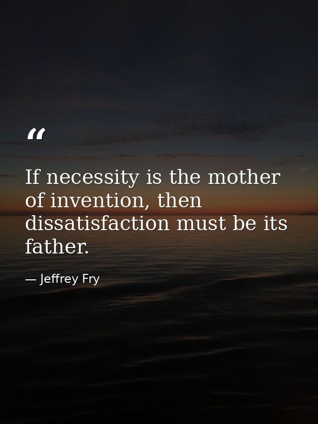 If necessity is the mother of invention, then dissatisfaction must be its father. — Jeffrey Fry