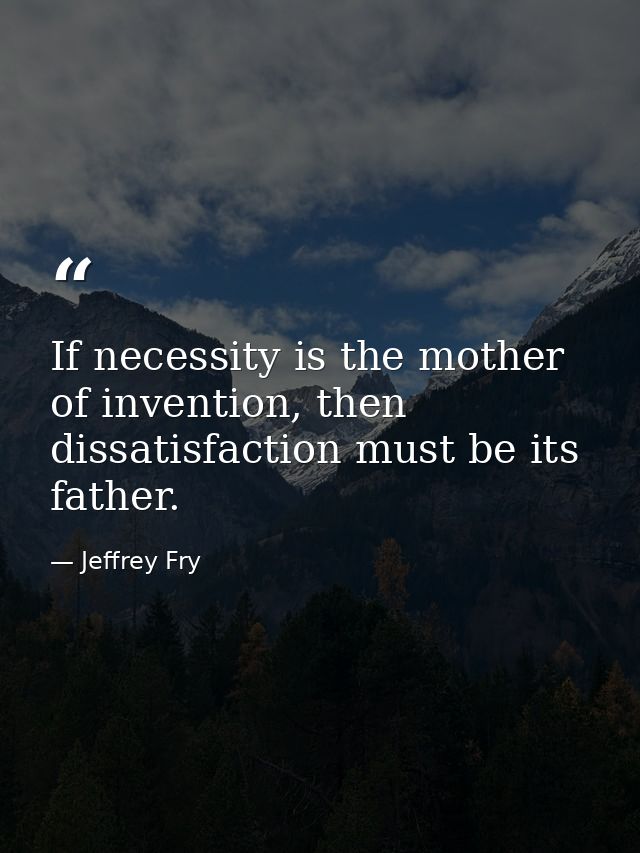 If necessity is the mother of invention, then dissatisfaction must be its father. — Jeffrey Fry