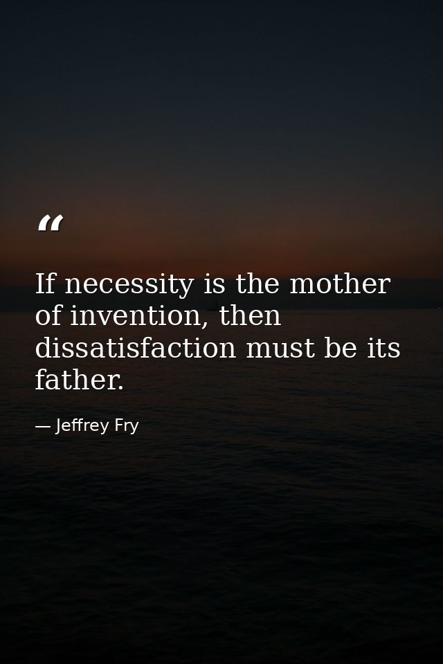 If necessity is the mother of invention, then dissatisfaction must be its father. — Jeffrey Fry