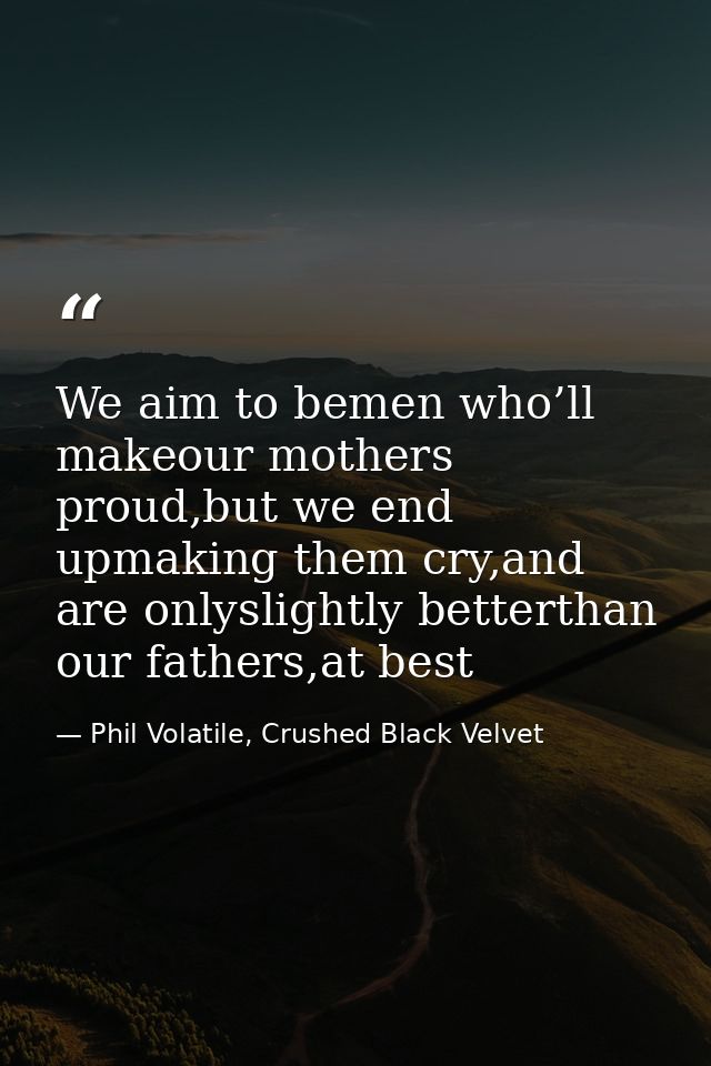 We aim to bemen who’ll makeour mothers proud,but we end upmaking them cry,and are onlyslightly betterthan our fathers,at — Phil Volatile, Crushed Black Velvet