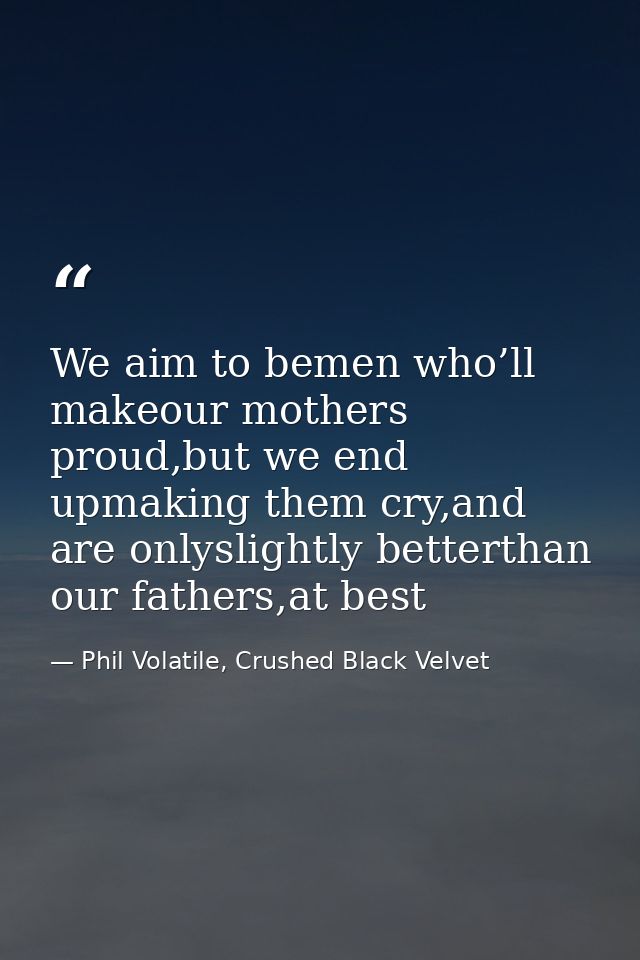 We aim to bemen who’ll makeour mothers proud,but we end upmaking them cry,and are onlyslightly betterthan our fathers,at — Phil Volatile, Crushed Black Velvet