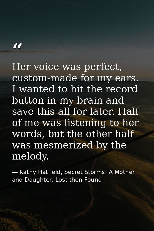 Her voice was perfect, custom-made for my ears. I wanted to hit the record button in my brain and save this all for late — Kathy Hatfield, Secret Storms: A Mother and Daughter, Lost then Found