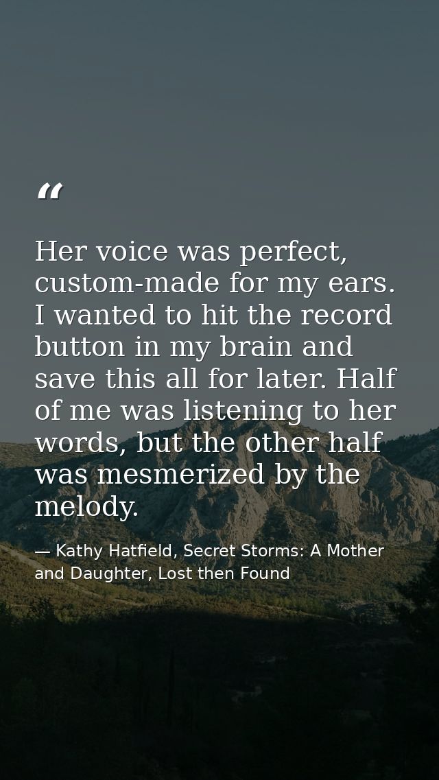 Her voice was perfect, custom-made for my ears. I wanted to hit the record button in my brain and save this all for late — Kathy Hatfield, Secret Storms: A Mother and Daughter, Lost then Found