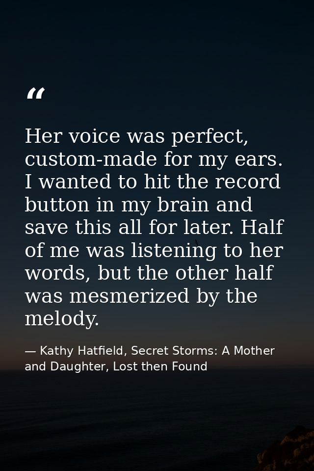 Her voice was perfect, custom-made for my ears. I wanted to hit the record button in my brain and save this all for late — Kathy Hatfield, Secret Storms: A Mother and Daughter, Lost then Found