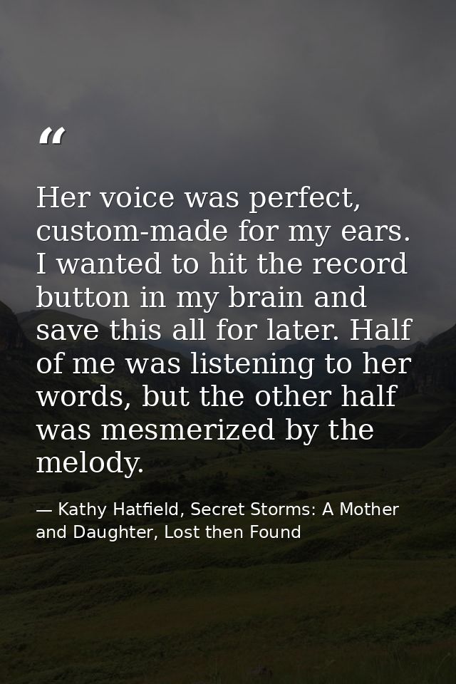 Her voice was perfect, custom-made for my ears. I wanted to hit the record button in my brain and save this all for late — Kathy Hatfield, Secret Storms: A Mother and Daughter, Lost then Found
