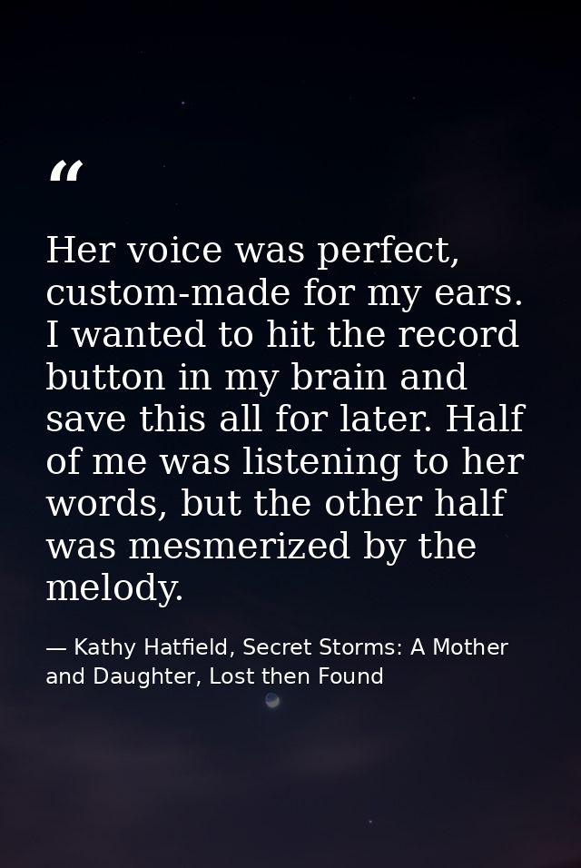 Her voice was perfect, custom-made for my ears. I wanted to hit the record button in my brain and save this all for late — Kathy Hatfield, Secret Storms: A Mother and Daughter, Lost then Found