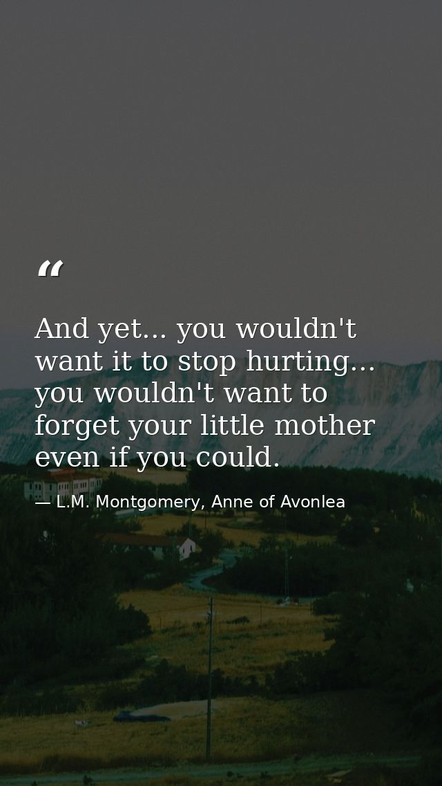 And yet... you wouldn't want it to stop hurting... you wouldn't want to forget your little mother even if you could. — L.M. Montgomery, Anne of Avonlea