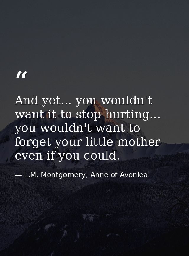 And yet... you wouldn't want it to stop hurting... you wouldn't want to forget your little mother even if you could. — L.M. Montgomery, Anne of Avonlea