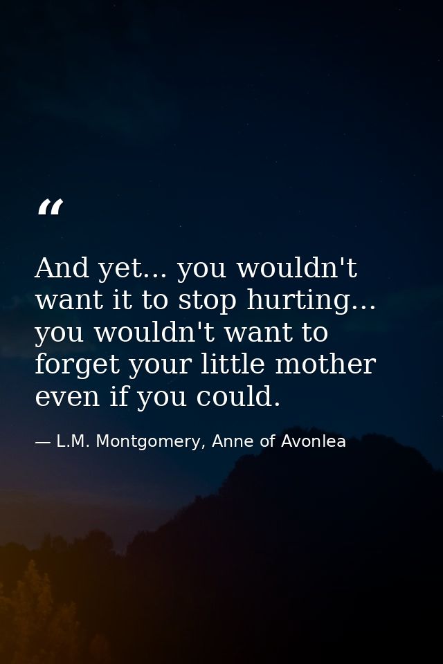 And yet... you wouldn't want it to stop hurting... you wouldn't want to forget your little mother even if you could. — L.M. Montgomery, Anne of Avonlea