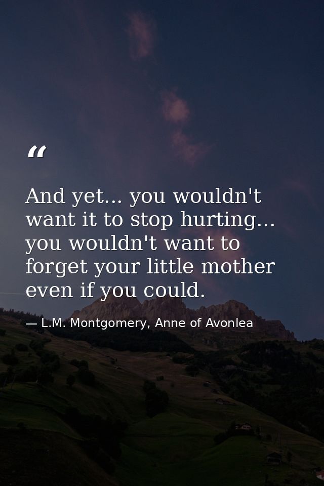 And yet... you wouldn't want it to stop hurting... you wouldn't want to forget your little mother even if you could. — L.M. Montgomery, Anne of Avonlea