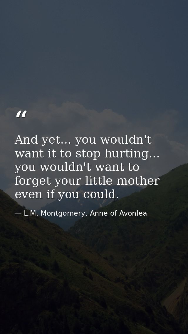 And yet... you wouldn't want it to stop hurting... you wouldn't want to forget your little mother even if you could. — L.M. Montgomery, Anne of Avonlea