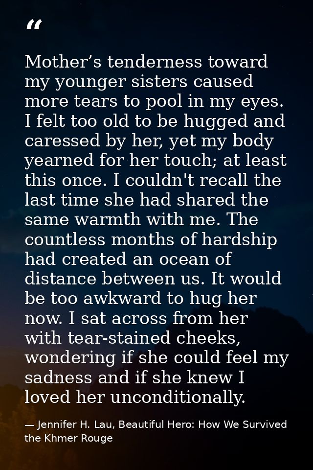 Mother’s tenderness toward my younger sisters caused more tears to pool in my eyes. I felt too old to be hugged and care — Jennifer H. Lau, Beautiful Hero: How We Survived the Khmer Rouge