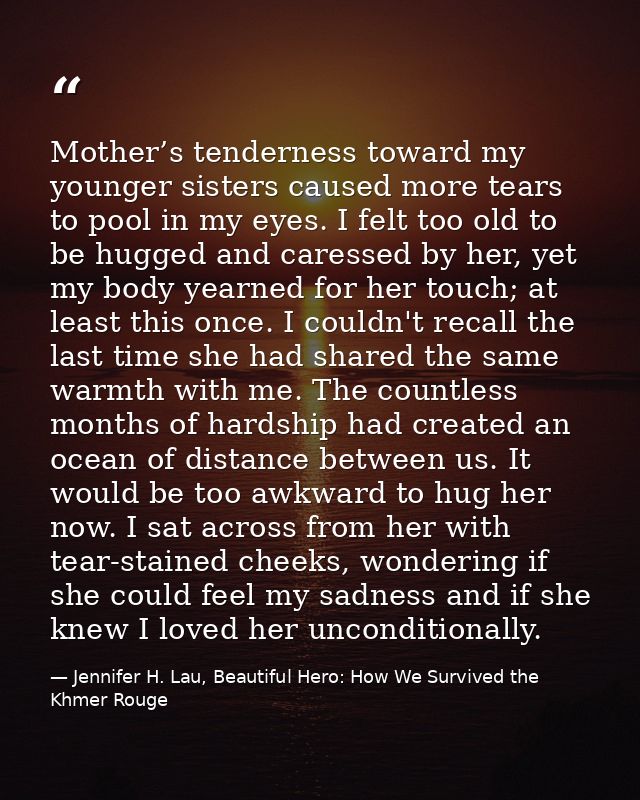 Mother’s tenderness toward my younger sisters caused more tears to pool in my eyes. I felt too old to be hugged and care — Jennifer H. Lau, Beautiful Hero: How We Survived the Khmer Rouge