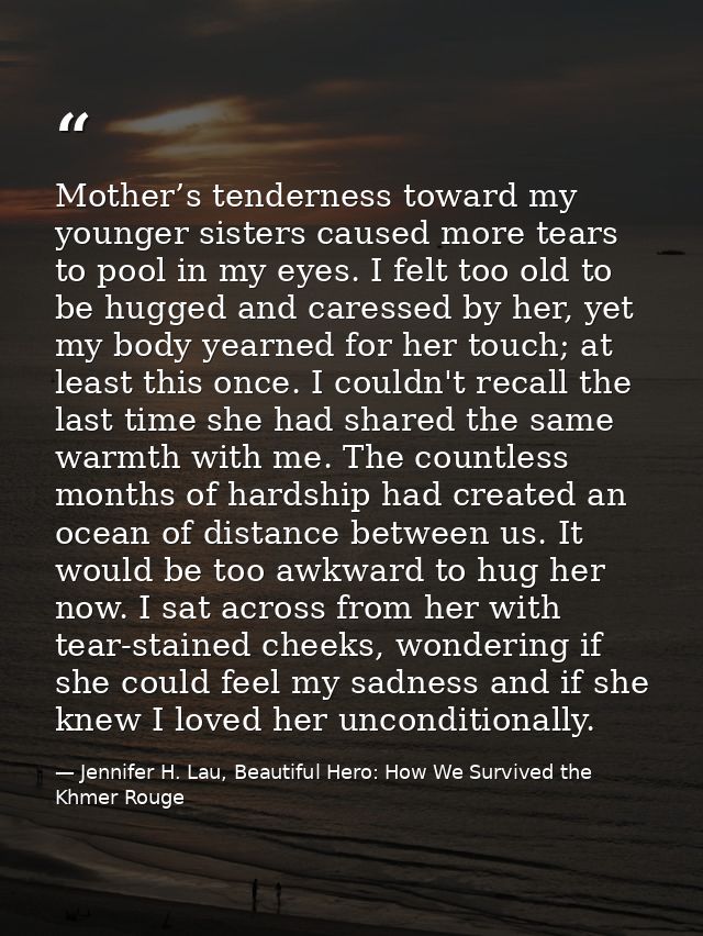 Mother’s tenderness toward my younger sisters caused more tears to pool in my eyes. I felt too old to be hugged and care — Jennifer H. Lau, Beautiful Hero: How We Survived the Khmer Rouge