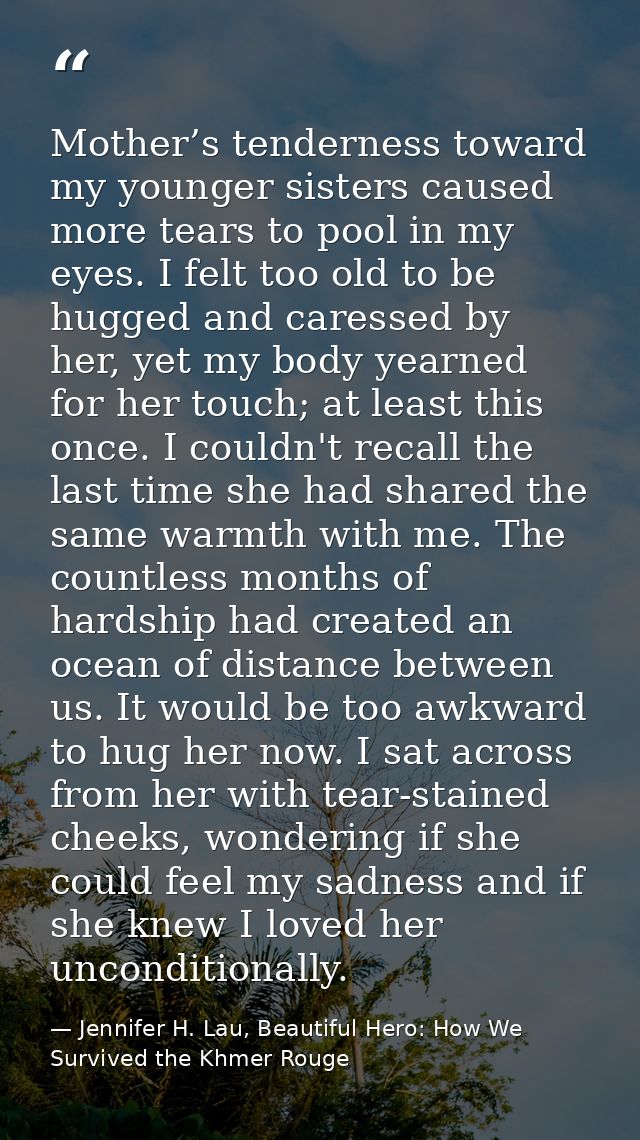 Mother’s tenderness toward my younger sisters caused more tears to pool in my eyes. I felt too old to be hugged and care — Jennifer H. Lau, Beautiful Hero: How We Survived the Khmer Rouge