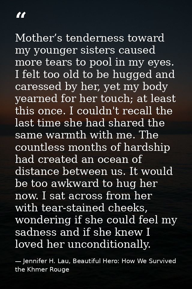 Mother’s tenderness toward my younger sisters caused more tears to pool in my eyes. I felt too old to be hugged and care — Jennifer H. Lau, Beautiful Hero: How We Survived the Khmer Rouge