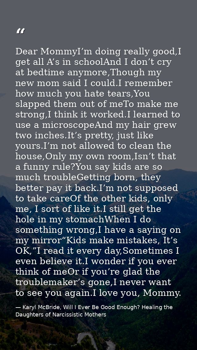 Dear MommyI’m doing really good,I get all A’s in schoolAnd I don’t cry at bedtime anymore,Though my new mom said I could — Karyl McBride, Will I Ever Be Good Enough? Healing the Daughters of Narcissistic Mothers