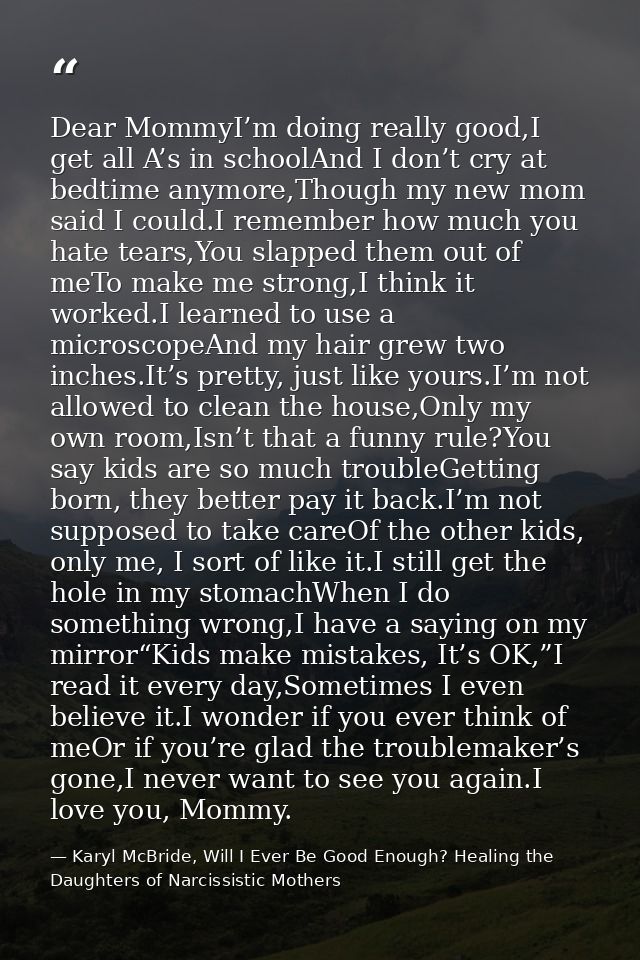 Dear MommyI’m doing really good,I get all A’s in schoolAnd I don’t cry at bedtime anymore,Though my new mom said I could — Karyl McBride, Will I Ever Be Good Enough? Healing the Daughters of Narcissistic Mothers