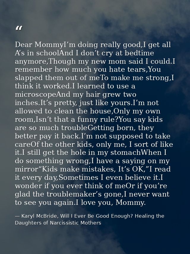 Dear MommyI’m doing really good,I get all A’s in schoolAnd I don’t cry at bedtime anymore,Though my new mom said I could — Karyl McBride, Will I Ever Be Good Enough? Healing the Daughters of Narcissistic Mothers