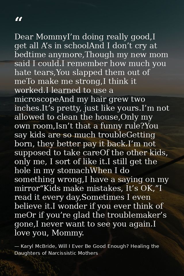 Dear MommyI’m doing really good,I get all A’s in schoolAnd I don’t cry at bedtime anymore,Though my new mom said I could — Karyl McBride, Will I Ever Be Good Enough? Healing the Daughters of Narcissistic Mothers