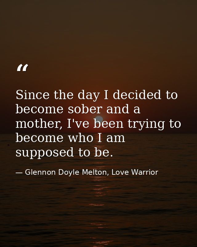 Since the day I decided to become sober and a mother, I've been trying to become who I am supposed to be. — Glennon Doyle Melton, Love Warrior