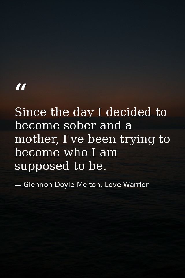Since the day I decided to become sober and a mother, I've been trying to become who I am supposed to be. — Glennon Doyle Melton, Love Warrior