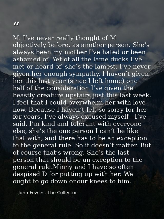 M. I’ve never really thought of M objectively before, as another person. She’s always been my mother I’ve hated or been  — John Fowles, The Collector
