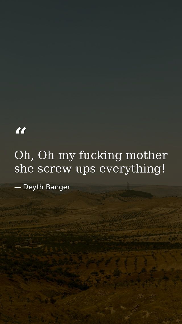 Oh, Oh my fucking mother she screw ups everything! — Deyth Banger