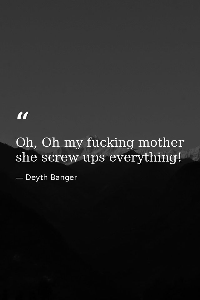 Oh, Oh my fucking mother she screw ups everything! — Deyth Banger