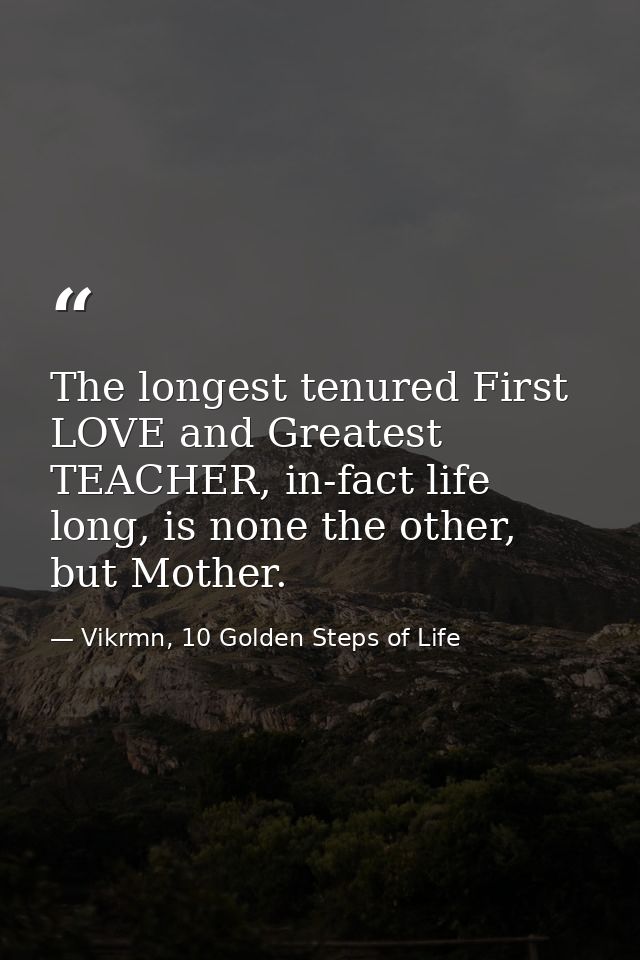 The longest tenured First LOVE and Greatest TEACHER, in-fact life long, is none the other, but Mother. — Vikrmn, 10 Golden Steps of Life