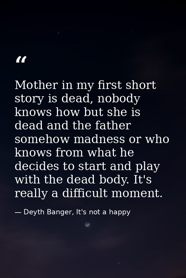 Mother in my first short story is dead, nobody knows how but she is dead and the father somehow madness or who knows fro — Deyth Banger, It's not a happy