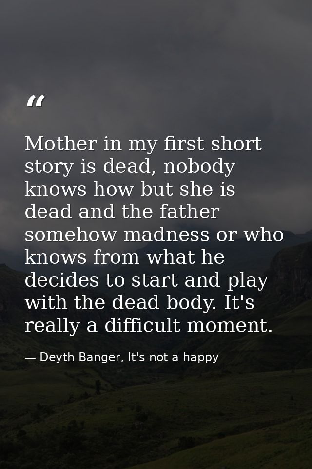 Mother in my first short story is dead, nobody knows how but she is dead and the father somehow madness or who knows fro — Deyth Banger, It's not a happy