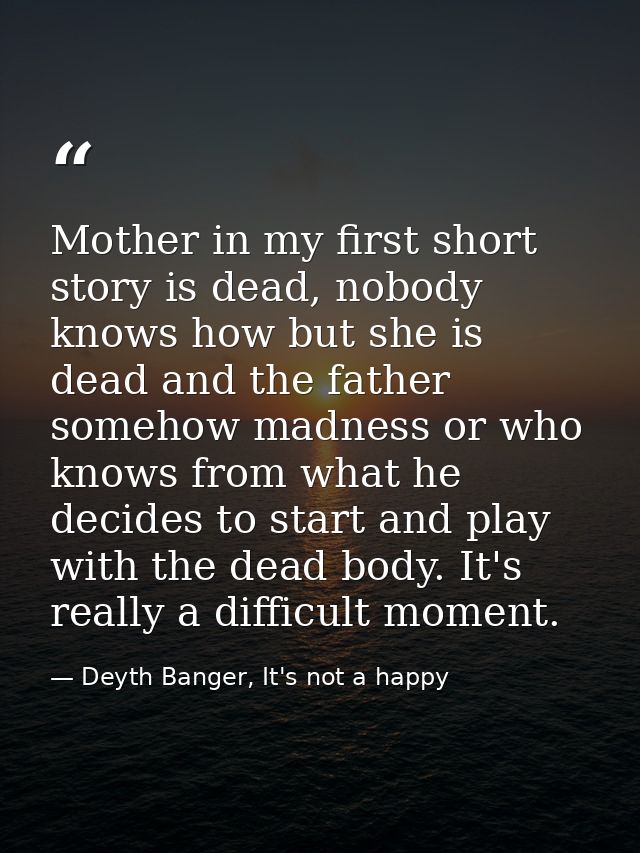 Mother in my first short story is dead, nobody knows how but she is dead and the father somehow madness or who knows fro — Deyth Banger, It's not a happy