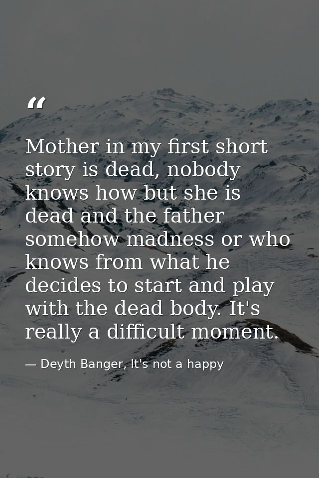 Mother in my first short story is dead, nobody knows how but she is dead and the father somehow madness or who knows fro — Deyth Banger, It's not a happy