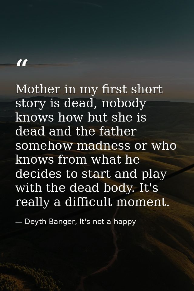Mother in my first short story is dead, nobody knows how but she is dead and the father somehow madness or who knows fro — Deyth Banger, It's not a happy