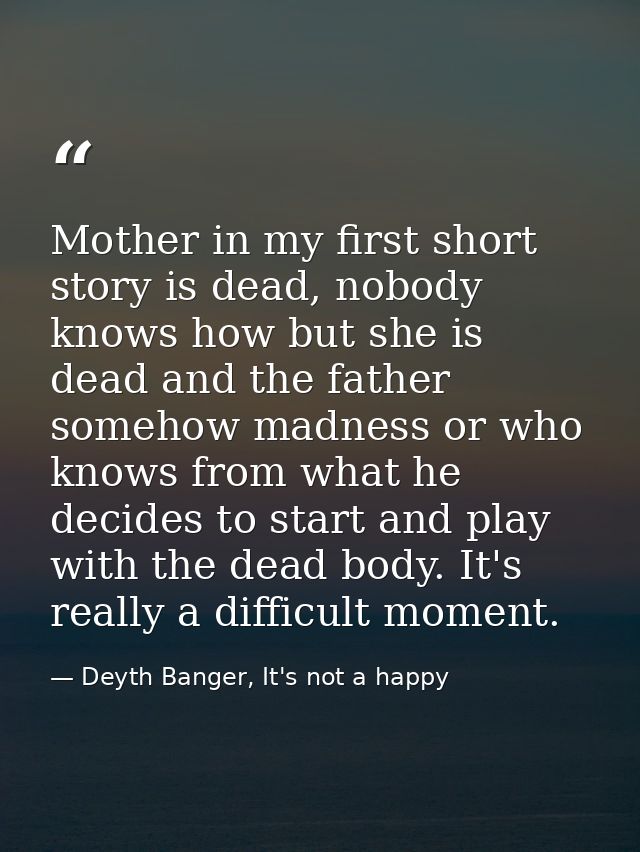 Mother in my first short story is dead, nobody knows how but she is dead and the father somehow madness or who knows fro — Deyth Banger, It's not a happy